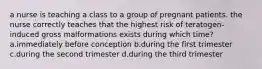 a nurse is teaching a class to a group of pregnant patients. the nurse correctly teaches that the highest risk of teratogen-induced gross malformations exists during which time? a.immediately before conception b.during the first trimester c.during the second trimester d.during the third trimester