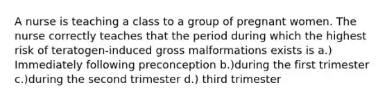 A nurse is teaching a class to a group of pregnant women. The nurse correctly teaches that the period during which the highest risk of teratogen-induced gross malformations exists is a.) Immediately following preconception b.)during the first trimester c.)during the second trimester d.) third trimester