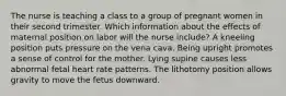 The nurse is teaching a class to a group of pregnant women in their second trimester. Which information about the effects of maternal position on labor will the nurse include? A kneeling position puts pressure on the vena cava. Being upright promotes a sense of control for the mother. Lying supine causes less abnormal fetal heart rate patterns. The lithotomy position allows gravity to move the fetus downward.