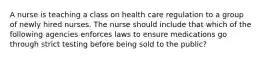 A nurse is teaching a class on health care regulation to a group of newly hired nurses. The nurse should include that which of the following agencies enforces laws to ensure medications go through strict testing before being sold to the public?