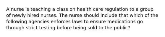 A nurse is teaching a class on health care regulation to a group of newly hired nurses. The nurse should include that which of the following agencies enforces laws to ensure medications go through strict testing before being sold to the public?