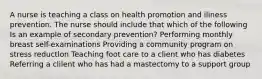 A nurse is teaching a class on health promotion and iliness prevention. The nurse should include that which of the following Is an example of secondary prevention? Performing monthly breast self-examinations Providing a community program on stress reductlon Teaching foot care to a client who has diabetes Referring a clilent who has had a mastectomy to a support group