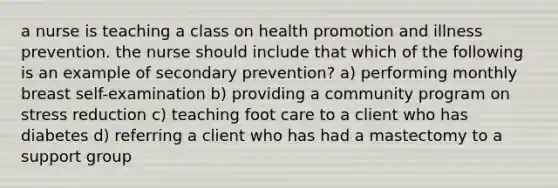 a nurse is teaching a class on health promotion and illness prevention. the nurse should include that which of the following is an example of secondary prevention? a) performing monthly breast self-examination b) providing a community program on stress reduction c) teaching foot care to a client who has diabetes d) referring a client who has had a mastectomy to a support group