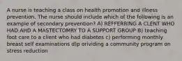 A nurse is teaching a class on health promotion and illness prevention. The nurse should include which of the following is an example of secondary prevention? A) REFFERRING A CLENT WHO HAD AHD A MASTECTOMRY TO A SUPPORT GROUP B) teaching foot care to a client who had diabetes c) performing monthly breast self examinations d)p orividing a community program on stress reduction