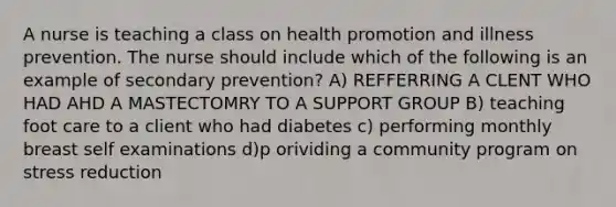 A nurse is teaching a class on health promotion and illness prevention. The nurse should include which of the following is an example of secondary prevention? A) REFFERRING A CLENT WHO HAD AHD A MASTECTOMRY TO A SUPPORT GROUP B) teaching foot care to a client who had diabetes c) performing monthly breast self examinations d)p orividing a community program on stress reduction