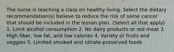 The nurse is teaching a class on healthy living. Select the dietary recommendation(s) believe to reduce the risk of some cancer that should be included in the lesson plan. (Select all that apply) 1. Limit alcohol consumption 2. No dairy products or red meat 3. High fiber, low fat, and low calories 4. Variety or fruits and veggies 5. Limited smoked and nitrate-preserved foods