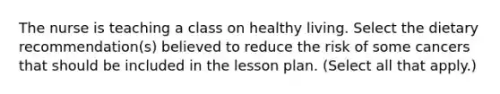 The nurse is teaching a class on healthy living. Select the dietary recommendation(s) believed to reduce the risk of some cancers that should be included in the lesson plan. (Select all that apply.)