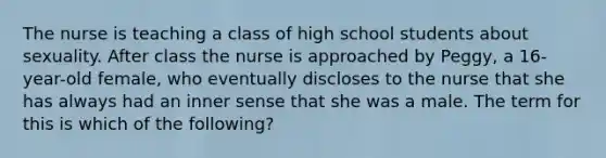 The nurse is teaching a class of high school students about sexuality. After class the nurse is approached by Peggy, a 16-year-old female, who eventually discloses to the nurse that she has always had an inner sense that she was a male. The term for this is which of the following?