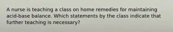 A nurse is teaching a class on home remedies for maintaining acid-base balance. Which statements by the class indicate that further teaching is necessary?