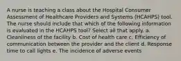 A nurse is teaching a class about the Hospital Consumer Assessment of Healthcare Providers and Systems (HCAHPS) tool. The nurse should include that which of the following information is evaluated in the HCAHPS tool? Select all that apply. a. Cleanliness of the facility b. Cost of health care c. Efficiency of communication between the provider and the client d. Response time to call lights e. The incidence of adverse events