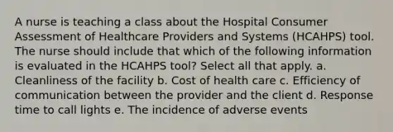 A nurse is teaching a class about the Hospital Consumer Assessment of Healthcare Providers and Systems (HCAHPS) tool. The nurse should include that which of the following information is evaluated in the HCAHPS tool? Select all that apply. a. Cleanliness of the facility b. Cost of health care c. Efficiency of communication between the provider and the client d. Response time to call lights e. The incidence of adverse events