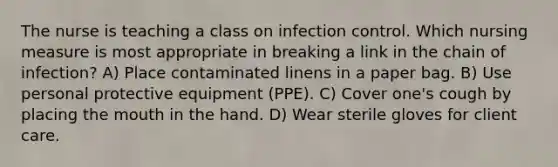 The nurse is teaching a class on infection control. Which nursing measure is most appropriate in breaking a link in the chain of infection? A) Place contaminated linens in a paper bag. B) Use personal protective equipment (PPE). C) Cover one's cough by placing the mouth in the hand. D) Wear sterile gloves for client care.