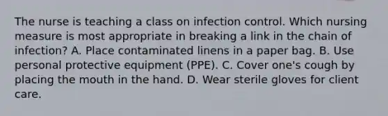 The nurse is teaching a class on infection control. Which nursing measure is most appropriate in breaking a link in the chain of infection? A. Place contaminated linens in a paper bag. B. Use personal protective equipment (PPE). C. Cover one's cough by placing the mouth in the hand. D. Wear sterile gloves for client care.