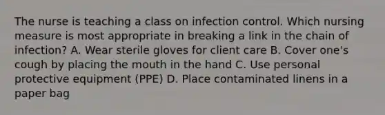 The nurse is teaching a class on infection control. Which nursing measure is most appropriate in breaking a link in the chain of​ infection? A. Wear sterile gloves for client care B. Cover​ one's cough by placing the mouth in the hand C. Use personal protective equipment​ (PPE) D. Place contaminated linens in a paper bag