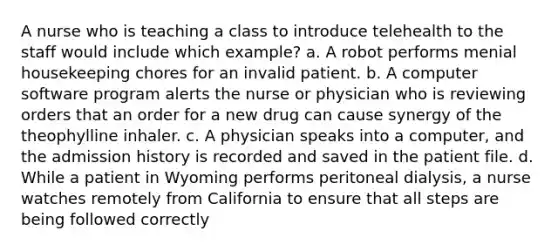 A nurse who is teaching a class to introduce telehealth to the staff would include which example? a. A robot performs menial housekeeping chores for an invalid patient. b. A computer software program alerts the nurse or physician who is reviewing orders that an order for a new drug can cause synergy of the theophylline inhaler. c. A physician speaks into a computer, and the admission history is recorded and saved in the patient file. d. While a patient in Wyoming performs peritoneal dialysis, a nurse watches remotely from California to ensure that all steps are being followed correctly