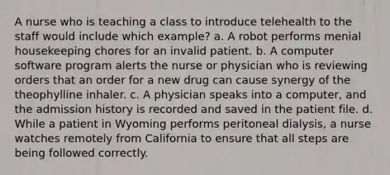 A nurse who is teaching a class to introduce telehealth to the staff would include which example? a. A robot performs menial housekeeping chores for an invalid patient. b. A computer software program alerts the nurse or physician who is reviewing orders that an order for a new drug can cause synergy of the theophylline inhaler. c. A physician speaks into a computer, and the admission history is recorded and saved in the patient file. d. While a patient in Wyoming performs peritoneal dialysis, a nurse watches remotely from California to ensure that all steps are being followed correctly.