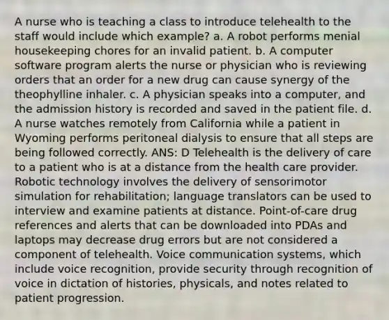 A nurse who is teaching a class to introduce telehealth to the staff would include which example? a. A robot performs menial housekeeping chores for an invalid patient. b. A computer software program alerts the nurse or physician who is reviewing orders that an order for a new drug can cause synergy of the theophylline inhaler. c. A physician speaks into a computer, and the admission history is recorded and saved in the patient file. d. A nurse watches remotely from California while a patient in Wyoming performs peritoneal dialysis to ensure that all steps are being followed correctly. ANS: D Telehealth is the delivery of care to a patient who is at a distance from the health care provider. Robotic technology involves the delivery of sensorimotor simulation for rehabilitation; language translators can be used to interview and examine patients at distance. Point-of-care drug references and alerts that can be downloaded into PDAs and laptops may decrease drug errors but are not considered a component of telehealth. Voice communication systems, which include voice recognition, provide security through recognition of voice in dictation of histories, physicals, and notes related to patient progression.