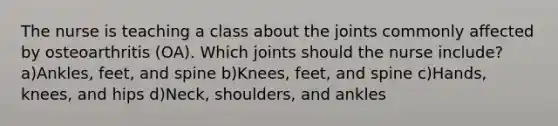 The nurse is teaching a class about the joints commonly affected by osteoarthritis (OA). Which joints should the nurse include? a)Ankles, feet, and spine b)Knees, feet, and spine c)Hands, knees, and hips d)Neck, shoulders, and ankles