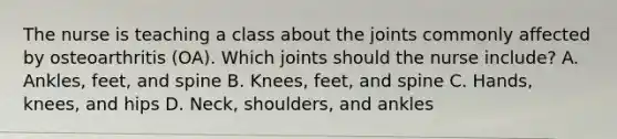 The nurse is teaching a class about the joints commonly affected by osteoarthritis​ (OA). Which joints should the nurse​ include? A. Ankles, feet, and spine B. Knees, feet, and spine C. Hands, knees, and hips D. Neck, shoulders, and ankles