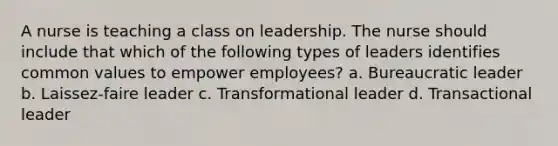 A nurse is teaching a class on leadership. The nurse should include that which of the following types of leaders identifies common values to empower employees? a. Bureaucratic leader b. Laissez-faire leader c. Transformational leader d. Transactional leader