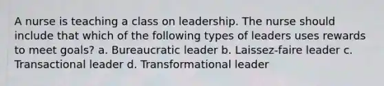 A nurse is teaching a class on leadership. The nurse should include that which of the following types of leaders uses rewards to meet goals? a. Bureaucratic leader b. Laissez-faire leader c. Transactional leader d. Transformational leader