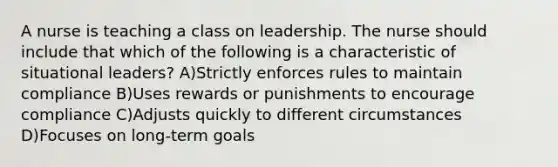 A nurse is teaching a class on leadership. The nurse should include that which of the following is a characteristic of situational leaders? A)Strictly enforces rules to maintain compliance B)Uses rewards or punishments to encourage compliance C)Adjusts quickly to different circumstances D)Focuses on long-term goals