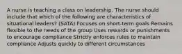 A nurse is teaching a class on leadership. The nurse should include that which of the following are characteristics of situational leaders? (SATA) Focuses on short-term goals Remains flexible to the needs of the group Uses rewards or punishments to encourage compliance Strictly enforces rules to maintain compliance Adjusts quickly to different circumstances