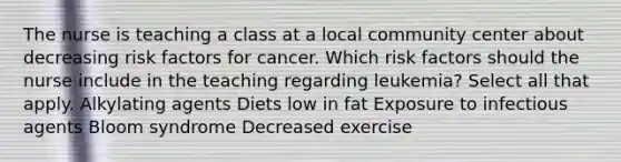 The nurse is teaching a class at a local community center about decreasing risk factors for cancer. Which risk factors should the nurse include in the teaching regarding leukemia? Select all that apply. Alkylating agents Diets low in fat Exposure to infectious agents Bloom syndrome Decreased exercise