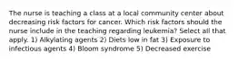 The nurse is teaching a class at a local community center about decreasing risk factors for cancer. Which risk factors should the nurse include in the teaching regarding leukemia? Select all that apply. 1) Alkylating agents 2) Diets low in fat 3) Exposure to infectious agents 4) Bloom syndrome 5) Decreased exercise