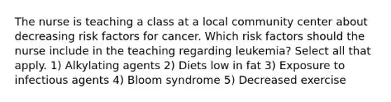 The nurse is teaching a class at a local community center about decreasing risk factors for cancer. Which risk factors should the nurse include in the teaching regarding leukemia? Select all that apply. 1) Alkylating agents 2) Diets low in fat 3) Exposure to infectious agents 4) Bloom syndrome 5) Decreased exercise