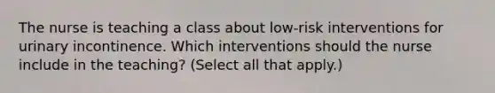 The nurse is teaching a class about low-risk interventions for urinary incontinence. Which interventions should the nurse include in the teaching? (Select all that apply.)