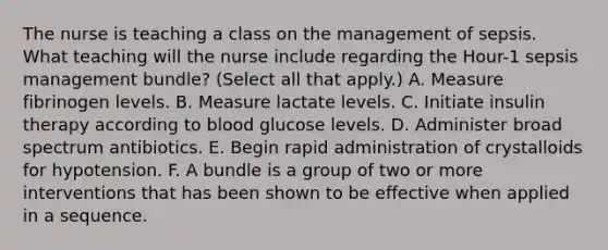 The nurse is teaching a class on the management of sepsis. What teaching will the nurse include regarding the Hour-1 sepsis management bundle? (Select all that apply.) A. Measure fibrinogen levels. B. Measure lactate levels. C. Initiate insulin therapy according to blood glucose levels. D. Administer broad spectrum antibiotics. E. Begin rapid administration of crystalloids for hypotension. F. A bundle is a group of two or more interventions that has been shown to be effective when applied in a sequence.