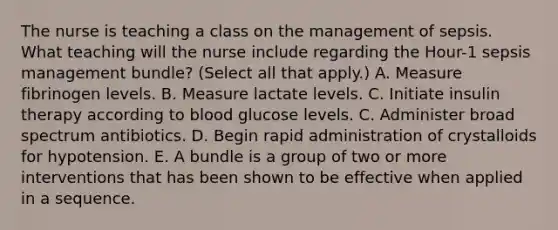 The nurse is teaching a class on the management of sepsis. What teaching will the nurse include regarding the Hour-1 sepsis management bundle? (Select all that apply.) A. Measure fibrinogen levels. B. Measure lactate levels. C. Initiate insulin therapy according to blood glucose levels. C. Administer broad spectrum antibiotics. D. Begin rapid administration of crystalloids for hypotension. E. A bundle is a group of two or more interventions that has been shown to be effective when applied in a sequence.