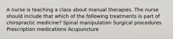 A nurse is teaching a class about manual therapies. The nurse should include that which of the following treatments is part of chiropractic medicine? Spinal manipulation Surgical procedures Prescription medications Acupuncture