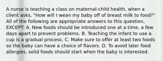 A nurse is teaching a class on maternal-child health, when a client asks, "How will I wean my baby off of breast milk to food?" All of the following are appropriate answers to this question, EXCEPT: A. New foods should be introduced one at a time, a few days apart to prevent problems. B. Teaching the infant to use a cup is a gradual process. C. Make sure to offer at least two foods so the baby can have a choice of flavors. D. To avoid later food allergies, solid foods should start when the baby is interested.