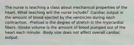 The nurse is teaching a class about mechanical properties of the heart. What teaching will the nurse include? -Cardiac output is the amount of blood ejected by the ventricles during each contraction. -Preload is the degree of stretch in the myocardial fibers -Stroke volume is the amount of blood pumped out of the heart each minute. -Body size does not affect overall cardiac output.