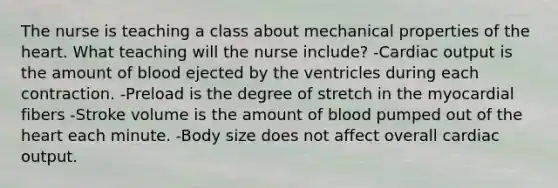 The nurse is teaching a class about mechanical properties of the heart. What teaching will the nurse include? -Cardiac output is the amount of blood ejected by the ventricles during each contraction. -Preload is the degree of stretch in the myocardial fibers -Stroke volume is the amount of blood pumped out of the heart each minute. -Body size does not affect overall cardiac output.