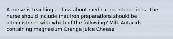 A nurse is teaching a class about medication interactions. The nurse should include that iron preparations should be administered with which of the following? Milk Antacids containing magnesium Orange juice Cheese