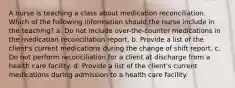 A nurse is teaching a class about medication reconciliation. Which of the following information should the nurse include in the teaching? a. Do not include over-the-counter medications in the medication reconciliation report. b. Provide a list of the client's current medications during the change of shift report. c. Do not perform reconciliation for a client at discharge from a health care facility. d. Provide a list of the client's current medications during admission to a health care facility.