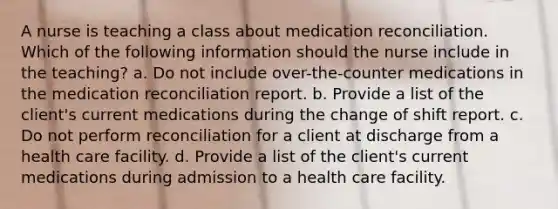 A nurse is teaching a class about medication reconciliation. Which of the following information should the nurse include in the teaching? a. Do not include over-the-counter medications in the medication reconciliation report. b. Provide a list of the client's current medications during the change of shift report. c. Do not perform reconciliation for a client at discharge from a health care facility. d. Provide a list of the client's current medications during admission to a health care facility.