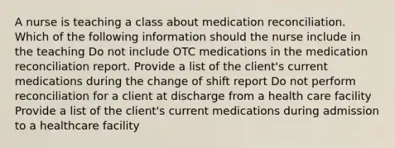 A nurse is teaching a class about medication reconciliation. Which of the following information should the nurse include in the teaching Do not include OTC medications in the medication reconciliation report. Provide a list of the client's current medications during the change of shift report Do not perform reconciliation for a client at discharge from a health care facility Provide a list of the client's current medications during admission to a healthcare facility