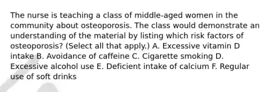 The nurse is teaching a class of middle-aged women in the community about osteoporosis. The class would demonstrate an understanding of the material by listing which risk factors of osteoporosis? (Select all that apply.) A. Excessive vitamin D intake B. Avoidance of caffeine C. Cigarette smoking D. Excessive alcohol use E. Deficient intake of calcium F. Regular use of soft drinks