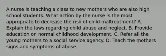 A nurse is teaching a class to new mothers who are also high school students. What action by the nurse is the most appropriate to decrease the risk of child maltreatment? A. Explain the laws regarding child abuse and neglect. B. Provide education on normal childhood development. C. Refer all the young mothers to a social service agency. D. Teach the mothers signs and symptoms of abuse.