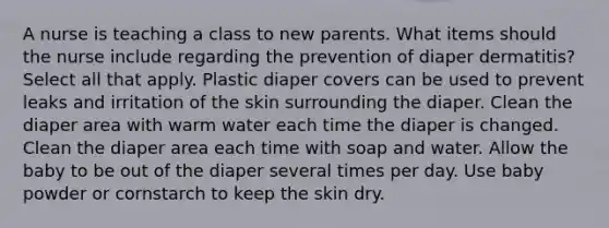 A nurse is teaching a class to new parents. What items should the nurse include regarding the prevention of diaper dermatitis? Select all that apply. Plastic diaper covers can be used to prevent leaks and irritation of the skin surrounding the diaper. Clean the diaper area with warm water each time the diaper is changed. Clean the diaper area each time with soap and water. Allow the baby to be out of the diaper several times per day. Use baby powder or cornstarch to keep the skin dry.