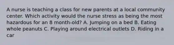 A nurse is teaching a class for new parents at a local community center. Which activity would the nurse stress as being the most hazardous for an 8 month-old? A. Jumping on a bed B. Eating whole peanuts C. Playing around electrical outlets D. Riding in a car