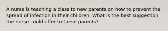 A nurse is teaching a class to new parents on how to prevent the spread of infection in their children. What is the best suggestion the nurse could offer to these parents?