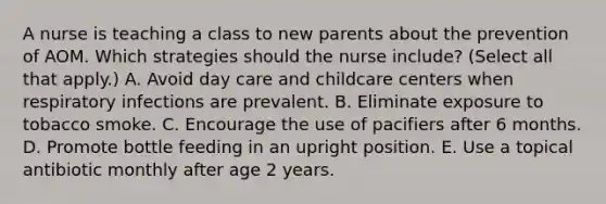 A nurse is teaching a class to new parents about the prevention of AOM. Which strategies should the nurse include? (Select all that apply.) A. Avoid day care and childcare centers when respiratory infections are prevalent. B. Eliminate exposure to tobacco smoke. C. Encourage the use of pacifiers after 6 months. D. Promote bottle feeding in an upright position. E. Use a topical antibiotic monthly after age 2 years.