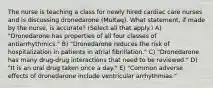 The nurse is teaching a class for newly hired cardiac care nurses and is discussing dronedarone (Multaq). What statement, if made by the nurse, is accurate? (Select all that apply.) A) "Dronedarone has properties of all four classes of antiarrhythmics." B) "Dronedarone reduces the risk of hospitalization in patients in atrial fibrillation." C) "Dronedarone has many drug-drug interactions that need to be reviewed." D) "It is an oral drug taken once a day." E) "Common adverse effects of dronedarone include ventricular arrhythmias."