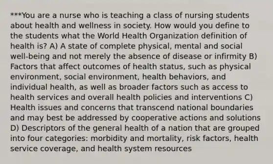 ***You are a nurse who is teaching a class of nursing students about health and wellness in society. How would you define to the students what the World Health Organization definition of health is? A) A state of complete physical, mental and social well-being and not merely the absence of disease or infirmity B) Factors that affect outcomes of health status, such as physical environment, social environment, health behaviors, and individual health, as well as broader factors such as access to health services and overall health policies and interventions C) Health issues and concerns that transcend national boundaries and may best be addressed by cooperative actions and solutions D) Descriptors of the general health of a nation that are grouped into four categories: morbidity and mortality, risk factors, health service coverage, and health system resources