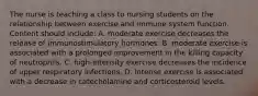 The nurse is teaching a class to nursing students on the relationship between exercise and immune system function. Content should include: A. moderate exercise decreases the release of immunostimulatory hormones. B. moderate exercise is associated with a prolonged improvement in the killing capacity of neutrophils. C. high-intensity exercise decreases the incidence of upper respiratory infections. D. intense exercise is associated with a decrease in catecholamine and corticosteroid levels.